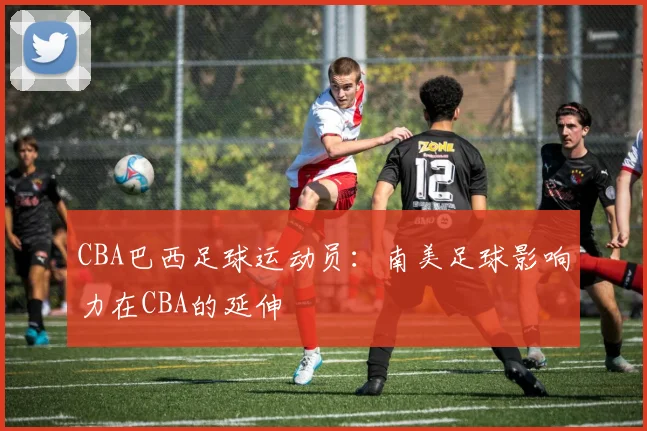 CBA巴西足球运动员：南美足球影响力在CBA的延伸