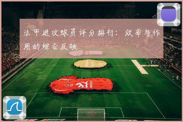 法甲进攻球员评分排行：效率与作用的综合反映