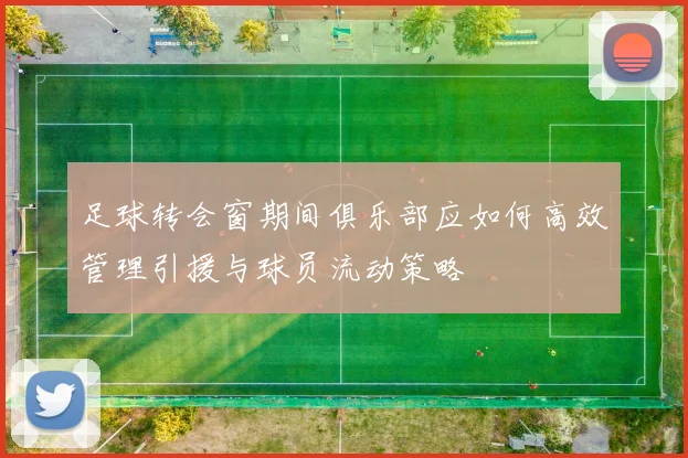 足球转会窗期间俱乐部应如何高效管理引援与球员流动策略