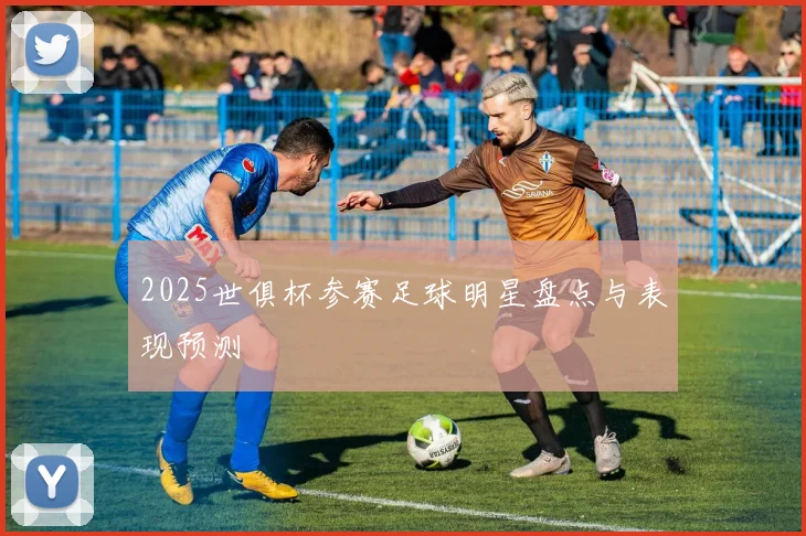 2025世俱杯参赛足球明星盘点与表现预测