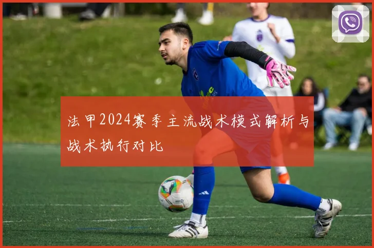 法甲2024赛季主流战术模式解析与战术执行对比